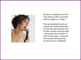 Dynamic microphones are the
ones that you often see being
used by singers on a stage…
They are designed to pick up
sounds from certain directions
so that they don’t pick up a lot
of other sounds from the stage
– particularly the monitors in
front of the singer… if they do
that you get that squealing
sound known as “feedback”.
 