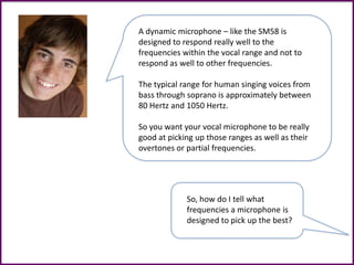 A dynamic microphone – like the SM58 is
designed to respond really well to the
frequencies within the vocal range and not to
respond as well to other frequencies.
The typical range for human singing voices from
bass through soprano is approximately between
80 Hertz and 1050 Hertz.
So you want your vocal microphone to be really
good at picking up those ranges as well as their
overtones or partial frequencies.
So, how do I tell what
frequencies a microphone is
designed to pick up the best?
 