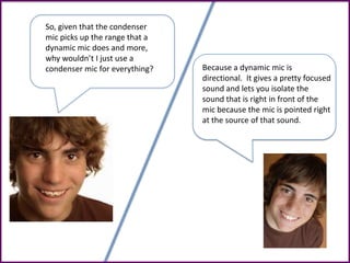 So, given that the condenser
mic picks up the range that a
dynamic mic does and more,
why wouldn’t I just use a
condenser mic for everything? Because a dynamic mic is
directional. It gives a pretty focused
sound and lets you isolate the
sound that is right in front of the
mic because the mic is pointed right
at the source of that sound.
 