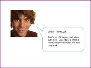 Whew! Thanks, Zak.
That’ a lot of things to think about
but I think I understand a little bit
more about microphones and how
they work.
 