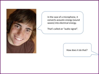 In the case of a microphone, it
converts acoustic energy (sound
waves) into electrical energy.
That’s called an “audio signal”.
How does it do that?
 