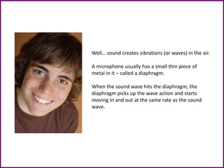Well… sound creates vibrations (or waves) in the air.
A microphone usually has a small thin piece of
metal in it – called a diaphragm.
When the sound wave hits the diaphragm, the
diaphragm picks up the wave action and starts
moving in and out at the same rate as the sound
wave.
 