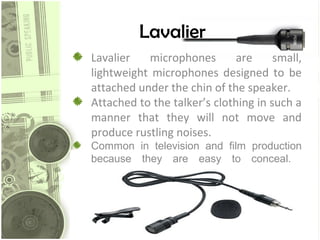 Lavalier
Lavalier
microphones
are
small,
lightweight microphones designed to be
attached under the chin of the speaker.
Attached to the talker’s clothing in such a
manner that they will not move and
produce rustling noises.
Common in television and film production
because they are easy to conceal.

 