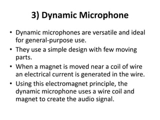 3) Dynamic Microphone
• Dynamic microphones are versatile and ideal
for general‐purpose use.
• They use a simple design with few moving
parts.
• When a magnet is moved near a coil of wire
an electrical current is generated in the wire.
• Using this electromagnet principle, the
dynamic microphone uses a wire coil and
magnet to create the audio signal.
 