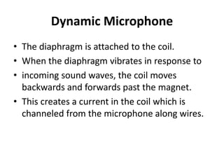 Dynamic Microphone
• The diaphragm is attached to the coil.
• When the diaphragm vibrates in response to
• incoming sound waves, the coil moves
backwards and forwards past the magnet.
• This creates a current in the coil which is
channeled from the microphone along wires.
 