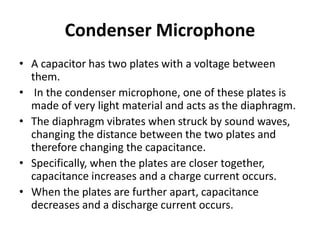 Condenser Microphone
• A capacitor has two plates with a voltage between
them.
• In the condenser microphone, one of these plates is
made of very light material and acts as the diaphragm.
• The diaphragm vibrates when struck by sound waves,
changing the distance between the two plates and
therefore changing the capacitance.
• Specifically, when the plates are closer together,
capacitance increases and a charge current occurs.
• When the plates are further apart, capacitance
decreases and a discharge current occurs.
 
