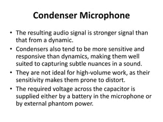 Condenser Microphone
• The resulting audio signal is stronger signal than
that from a dynamic.
• Condensers also tend to be more sensitive and
responsive than dynamics, making them well
suited to capturing subtle nuances in a sound.
• They are not ideal for high‐volume work, as their
sensitivity makes them prone to distort.
• The required voltage across the capacitor is
supplied either by a battery in the microphone or
by external phantom power.
 