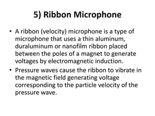 5) Ribbon Microphone
• A ribbon (velocity) microphone is a type of
microphone that uses a thin aluminum,
duraluminum or nanofilm ribbon placed
between the poles of a magnet to generate
voltages by electromagnetic induction.
• Pressure waves cause the ribbon to vibrate in
the magnetic field generating voltage
corresponding to the particle velocity of the
pressure wave.
 