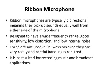 Ribbon Microphone
• Ribbon microphones are typically bidirectional,
meaning they pick up sounds equally well from
either side of the microphone.
• Designed to have a wide frequency range, good
sensitivity, low distortion, and low internal noise.
• These are not used in Railways because they are
very costly and careful handling is required.
• It is best suited for recording music and broadcast
applications.
 