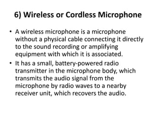 6) Wireless or Cordless Microphone
• A wireless microphone is a microphone
without a physical cable connecting it directly
to the sound recording or amplifying
equipment with which it is associated.
• It has a small, battery‐powered radio
transmitter in the microphone body, which
transmits the audio signal from the
microphone by radio waves to a nearby
receiver unit, which recovers the audio.
 