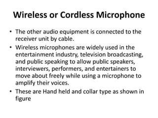 Wireless or Cordless Microphone
• The other audio equipment is connected to the
receiver unit by cable.
• Wireless microphones are widely used in the
entertainment industry, television broadcasting,
and public speaking to allow public speakers,
interviewers, performers, and entertainers to
move about freely while using a microphone to
amplify their voices.
• These are Hand held and collar type as shown in
figure
 
