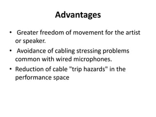 Advantages
• Greater freedom of movement for the artist
or speaker.
• Avoidance of cabling stressing problems
common with wired microphones.
• Reduction of cable "trip hazards" in the
performance space
 