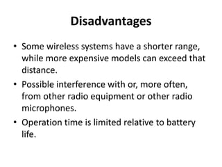 Disadvantages
• Some wireless systems have a shorter range,
while more expensive models can exceed that
distance.
• Possible interference with or, more often,
from other radio equipment or other radio
microphones.
• Operation time is limited relative to battery
life.
 