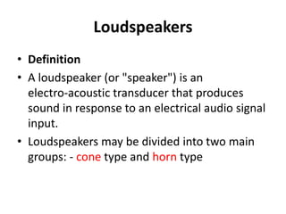 Loudspeakers
• Definition
• A loudspeaker (or "speaker") is an
electro‐acoustic transducer that produces
sound in response to an electrical audio signal
input.
• Loudspeakers may be divided into two main
groups: ‐ cone type and horn type
 