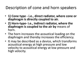 Description of cone and horn speakers
• 1) Cone type ‐ i.e., direct radiator, where cone or
diaphragm is directly coupled to air.
• 2) Horn‐type‐ i.e., indirect radiator, where the
diaphragm is coupled to the air by means of
horn.
• The horn increases the acoustical loading on the
diaphragm and thereby increases the efficiency.
• It may be described as a device, which transforms
acoustical energy at high pressure and low
velocity to acoustical energy at low pressure and
high velocity.
 