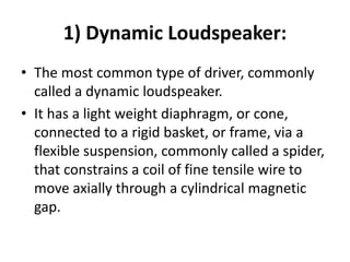 1) Dynamic Loudspeaker:
• The most common type of driver, commonly
called a dynamic loudspeaker.
• It has a light weight diaphragm, or cone,
connected to a rigid basket, or frame, via a
flexible suspension, commonly called a spider,
that constrains a coil of fine tensile wire to
move axially through a cylindrical magnetic
gap.
 
