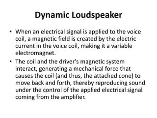 Dynamic Loudspeaker
• When an electrical signal is applied to the voice
coil, a magnetic field is created by the electric
current in the voice coil, making it a variable
electromagnet.
• The coil and the driver's magnetic system
interact, generating a mechanical force that
causes the coil (and thus, the attached cone) to
move back and forth, thereby reproducing sound
under the control of the applied electrical signal
coming from the amplifier.
 