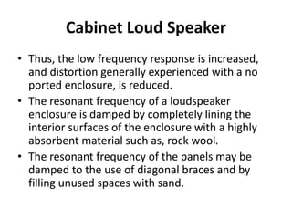 Cabinet Loud Speaker
• Thus, the low frequency response is increased,
and distortion generally experienced with a no
ported enclosure, is reduced.
• The resonant frequency of a loudspeaker
enclosure is damped by completely lining the
interior surfaces of the enclosure with a highly
absorbent material such as, rock wool.
• The resonant frequency of the panels may be
damped to the use of diagonal braces and by
filling unused spaces with sand.
 
