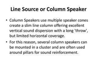 Line Source or Column Speaker
• Column Speakers use multiple speaker cones
create a slim line column offering excellent
vertical sound dispersion with a long 'throw',
but limited horizontal coverage.
• For this reason, several column speakers can
be mounted in a cluster and are often used
around pillars for sound reinforcement.
 
