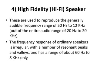 4) High Fidelity (Hi‐Fi) Speaker
• These are used to reproduce the generally
audible frequency range of 50 Hz to 12 KHz
(out of the entire audio range of 20 Hz to 20
KHz).
• The frequency response of ordinary speakers
is irregular, with a number of resonant peaks
and valleys, and has a range of about 60 Hz to
8 KHz only.
 