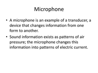 Microphone
• A microphone is an example of a transducer, a
device that changes information from one
form to another.
• Sound information exists as patterns of air
pressure; the microphone changes this
information into patterns of electric current.
 