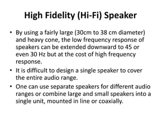 High Fidelity (Hi‐Fi) Speaker
• By using a fairly large (30cm to 38 cm diameter)
and heavy cone, the low frequency response of
speakers can be extended downward to 45 or
even 30 Hz but at the cost of high frequency
response.
• It is difficult to design a single speaker to cover
the entire audio range.
• One can use separate speakers for different audio
ranges or combine large and small speakers into a
single unit, mounted in line or coaxially.
 