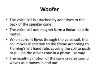 Woofer
• The voice coil is attached by adhesives to the
back of the speaker cone.
• The voice coil and magnet form a linear electric
motor.
• When current flows through the voice coil, the
coil moves in relation to the frame according to
Fleming's left hand rule, causing the coil to push
or pull on the driver cone in a piston‐like way.
• The resulting motion of the cone creates sound
waves as it moves in and out.
 