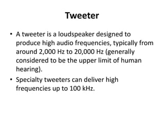 Tweeter
• A tweeter is a loudspeaker designed to
produce high audio frequencies, typically from
around 2,000 Hz to 20,000 Hz (generally
considered to be the upper limit of human
hearing).
• Specialty tweeters can deliver high
frequencies up to 100 kHz.
 