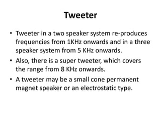 Tweeter
• Tweeter in a two speaker system re‐produces
frequencies from 1KHz onwards and in a three
speaker system from 5 KHz onwards.
• Also, there is a super tweeter, which covers
the range from 8 KHz onwards.
• A tweeter may be a small cone permanent
magnet speaker or an electrostatic type.
 