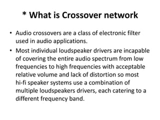 * What is Crossover network
• Audio crossovers are a class of electronic filter
used in audio applications.
• Most individual loudspeaker drivers are incapable
of covering the entire audio spectrum from low
frequencies to high frequencies with acceptable
relative volume and lack of distortion so most
hi‐fi speaker systems use a combination of
multiple loudspeakers drivers, each catering to a
different frequency band.
 