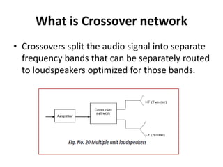 What is Crossover network
• Crossovers split the audio signal into separate
frequency bands that can be separately routed
to loudspeakers optimized for those bands.
 