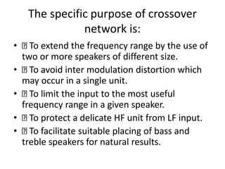 The specific purpose of crossover
network is:
• To extend the frequency range by the use of
two or more speakers of different size.
• To avoid inter modulation distortion which
may occur in a single unit.
• To limit the input to the most useful
frequency range in a given speaker.
• To protect a delicate HF unit from LF input.
• To facilitate suitable placing of bass and
treble speakers for natural results.
 