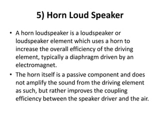 5) Horn Loud Speaker
• A horn loudspeaker is a loudspeaker or
loudspeaker element which uses a horn to
increase the overall efficiency of the driving
element, typically a diaphragm driven by an
electromagnet.
• The horn itself is a passive component and does
not amplify the sound from the driving element
as such, but rather improves the coupling
efficiency between the speaker driver and the air.
 