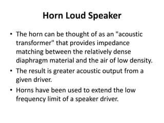 Horn Loud Speaker
• The horn can be thought of as an "acoustic
transformer" that provides impedance
matching between the relatively dense
diaphragm material and the air of low density.
• The result is greater acoustic output from a
given driver.
• Horns have been used to extend the low
frequency limit of a speaker driver.
 