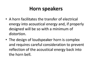 Horn speakers
• A horn facilitates the transfer of electrical
energy into acoustical energy and, if properly
designed will be so with a minimum of
distortion.
• The design of loudspeaker horn is complex
and requires careful consideration to prevent
reflection of the acoustical energy back into
the horn bell.
 