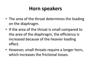 Horn speakers
• The area of the throat determines the loading
on the diaphragm.
• If the area of the throat is small compared to
the area of the diaphragm, the efficiency is
increased because of the heavier loading
effect.
• However, small throats require a longer horn,
which increases the frictional losses.
 