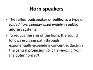 Horn speakers
• The reflex loudspeaker or bullhorn, a type of
folded horn speaker used widely in public
address systems.
• To reduce the size of the horn, the sound
follows in zigzag path through
exponentially‐expanding concentric ducts in
the central projection (b, c), emerging from
the outer horn (d).
 