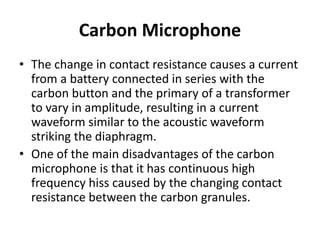 Carbon Microphone
• The change in contact resistance causes a current
from a battery connected in series with the
carbon button and the primary of a transformer
to vary in amplitude, resulting in a current
waveform similar to the acoustic waveform
striking the diaphragm.
• One of the main disadvantages of the carbon
microphone is that it has continuous high
frequency hiss caused by the changing contact
resistance between the carbon granules.
 