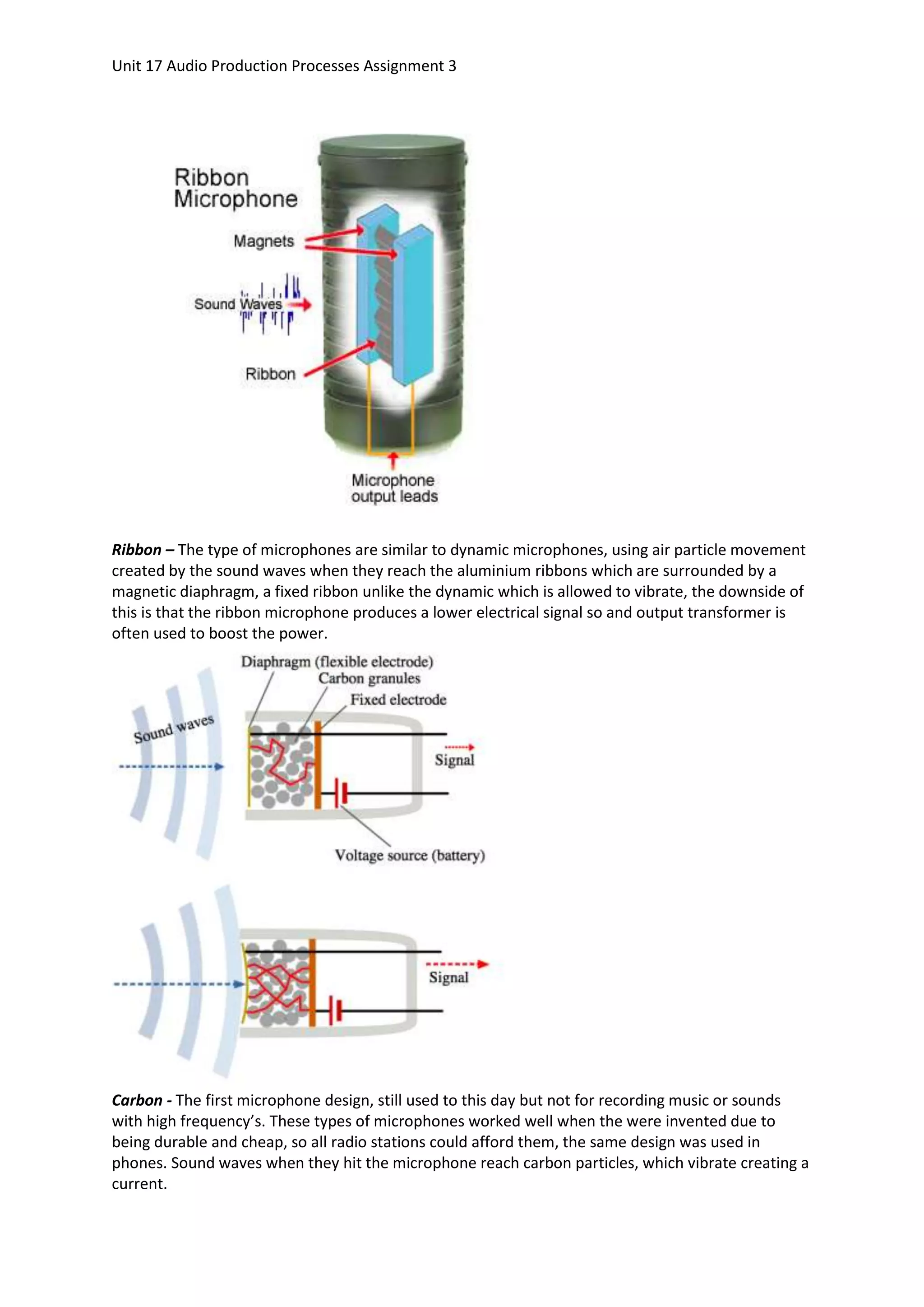 Unit 17 Audio Production Processes Assignment 3




Ribbon – The type of microphones are similar to dynamic microphones, using air particle movement
created by the sound waves when they reach the aluminium ribbons which are surrounded by a
magnetic diaphragm, a fixed ribbon unlike the dynamic which is allowed to vibrate, the downside of
this is that the ribbon microphone produces a lower electrical signal so and output transformer is
often used to boost the power.




Carbon - The first microphone design, still used to this day but not for recording music or sounds
with high frequency’s. These types of microphones worked well when the were invented due to
being durable and cheap, so all radio stations could afford them, the same design was used in
phones. Sound waves when they hit the microphone reach carbon particles, which vibrate creating a
current.
 