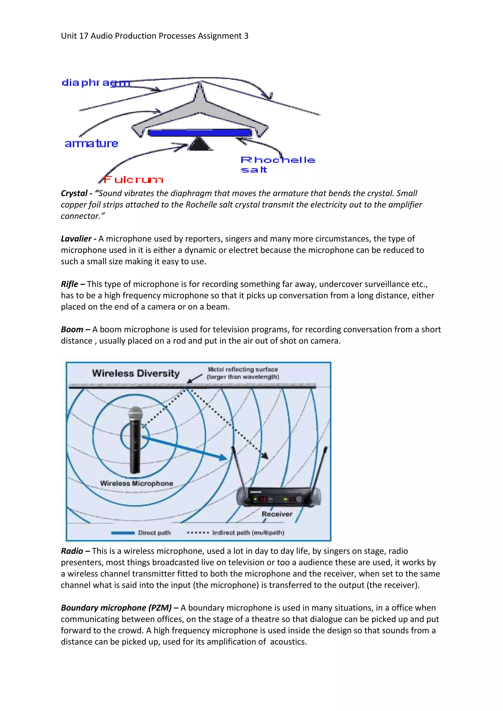 Unit 17 Audio Production Processes Assignment 3




Crystal - “Sound vibrates the diaphragm that moves the armature that bends the crystal. Small
copper foil strips attached to the Rochelle salt crystal transmit the electricity out to the amplifier
connector.”

Lavalier - A microphone used by reporters, singers and many more circumstances, the type of
microphone used in it is either a dynamic or electret because the microphone can be reduced to
such a small size making it easy to use.

Rifle – This type of microphone is for recording something far away, undercover surveillance etc.,
has to be a high frequency microphone so that it picks up conversation from a long distance, either
placed on the end of a camera or on a beam.

Boom – A boom microphone is used for television programs, for recording conversation from a short
distance , usually placed on a rod and put in the air out of shot on camera.




Radio – This is a wireless microphone, used a lot in day to day life, by singers on stage, radio
presenters, most things broadcasted live on television or too a audience these are used, it works by
a wireless channel transmitter fitted to both the microphone and the receiver, when set to the same
channel what is said into the input (the microphone) is transferred to the output (the receiver).

Boundary microphone (PZM) – A boundary microphone is used in many situations, in a office when
communicating between offices, on the stage of a theatre so that dialogue can be picked up and put
forward to the crowd. A high frequency microphone is used inside the design so that sounds from a
distance can be picked up, used for its amplification of acoustics.
 