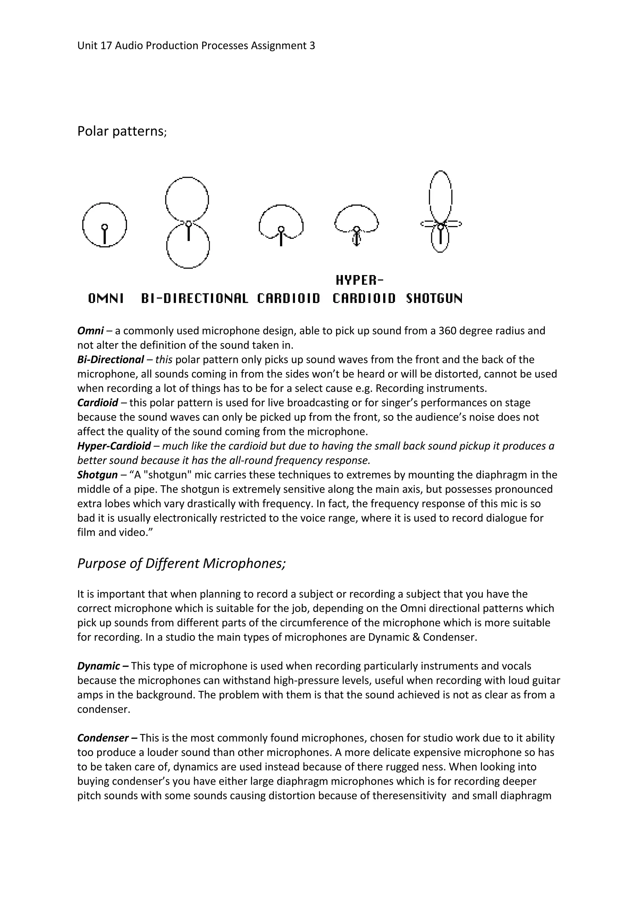 Unit 17 Audio Production Processes Assignment 3




Polar patterns;




Omni – a commonly used microphone design, able to pick up sound from a 360 degree radius and
not alter the definition of the sound taken in.
Bi-Directional – this polar pattern only picks up sound waves from the front and the back of the
microphone, all sounds coming in from the sides won’t be heard or will be distorted, cannot be used
when recording a lot of things has to be for a select cause e.g. Recording instruments.
Cardioid – this polar pattern is used for live broadcasting or for singer’s performances on stage
because the sound waves can only be picked up from the front, so the audience’s noise does not
affect the quality of the sound coming from the microphone.
Hyper-Cardioid – much like the cardioid but due to having the small back sound pickup it produces a
better sound because it has the all-round frequency response.
Shotgun – “A "shotgun" mic carries these techniques to extremes by mounting the diaphragm in the
middle of a pipe. The shotgun is extremely sensitive along the main axis, but possesses pronounced
extra lobes which vary drastically with frequency. In fact, the frequency response of this mic is so
bad it is usually electronically restricted to the voice range, where it is used to record dialogue for
film and video.”

Purpose of Different Microphones;
It is important that when planning to record a subject or recording a subject that you have the
correct microphone which is suitable for the job, depending on the Omni directional patterns which
pick up sounds from different parts of the circumference of the microphone which is more suitable
for recording. In a studio the main types of microphones are Dynamic & Condenser.

Dynamic – This type of microphone is used when recording particularly instruments and vocals
because the microphones can withstand high-pressure levels, useful when recording with loud guitar
amps in the background. The problem with them is that the sound achieved is not as clear as from a
condenser.

Condenser – This is the most commonly found microphones, chosen for studio work due to it ability
too produce a louder sound than other microphones. A more delicate expensive microphone so has
to be taken care of, dynamics are used instead because of there rugged ness. When looking into
buying condenser’s you have either large diaphragm microphones which is for recording deeper
pitch sounds with some sounds causing distortion because of theresensitivity and small diaphragm
 