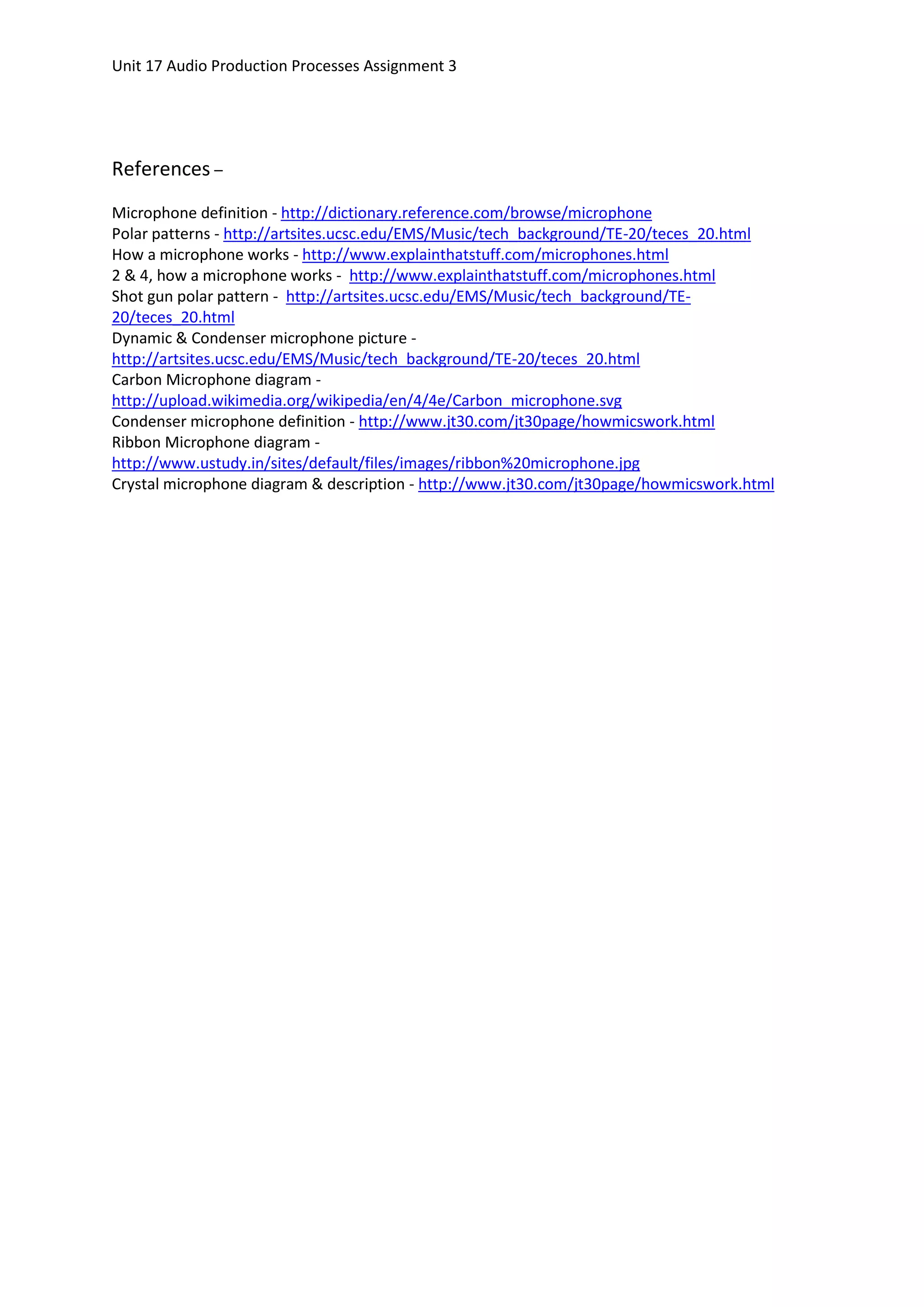 Unit 17 Audio Production Processes Assignment 3




References –
Microphone definition - http://dictionary.reference.com/browse/microphone
Polar patterns - http://artsites.ucsc.edu/EMS/Music/tech_background/TE-20/teces_20.html
How a microphone works - http://www.explainthatstuff.com/microphones.html
2 & 4, how a microphone works - http://www.explainthatstuff.com/microphones.html
Shot gun polar pattern - http://artsites.ucsc.edu/EMS/Music/tech_background/TE-
20/teces_20.html
Dynamic & Condenser microphone picture -
http://artsites.ucsc.edu/EMS/Music/tech_background/TE-20/teces_20.html
Carbon Microphone diagram -
http://upload.wikimedia.org/wikipedia/en/4/4e/Carbon_microphone.svg
Condenser microphone definition - http://www.jt30.com/jt30page/howmicswork.html
Ribbon Microphone diagram -
http://www.ustudy.in/sites/default/files/images/ribbon%20microphone.jpg
Crystal microphone diagram & description - http://www.jt30.com/jt30page/howmicswork.html
 