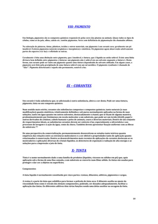 VIII- PIGMENTO
Em biologia, pigmentos são os compostos químicos responsáveis pelas cores das plantas ou animais. Quase todos os tipos de
células, como as da pele, olhos, cabelo etc. contêm pigmentos. Seres com deficiência de pigmentação são chamados albinos.
Na coloração de pinturas, tintas, plásticos, tecidos e outros materiais, um pigmento é um corante seco, geralmente um pó
insolúvel. Existem pigmentos naturais (orgânicos e inorgânicos) e sintéticos. Os pigmentos agem absorvendo seletivamente
partes do espectro (ver luz) e refletindo as outras.
Geralmente é feita uma distinção entre pigmento, que é insolúvel, e tintura, que é líquida ou então solúvel. Existe uma linha
divisora bem definida entre pigmentos e tinturas: um pigmento não é solúvel em seu solvente enquanto a tintura é. Desta
forma, um corante pode ser tanto um pigmento quanto uma tintura dependendo do solvente utilizado. Em alguns casos, o
pigmento será feito pela precipitação de uma tintura solúvel com um sal metálico. O pigmento resultante é chamado de
"lake". Pigmento deteriorante é aquele não permanente, sensível a luz.
IX – CORANTES
Um corante é toda substância que, se adicionada à outra substância, altera a cor desta. Pode ser uma tintura,
pigmento, tinta ou um composto químico.
Num sentido mais estrito, corantes são substâncias compostas e compostos químicos, tanto naturais (e suas
modificações) quanto sintéticos, relativamente definidos e até puros normalmente aplicados na forma de suas
soluções, tanto em água quanto em outros solventes, destacadamente o etanol, que se fixam de alguma maneira,
predominantemente por fenômenos em escala molecular a um substrato, que pode ser um tecido (têxtil), papel e
outros derivados de celulose, cabelo humano e pelos de animais, couro e diversos materiais. Dentro de um conjunto
de requerimentos ideais, as substâncias corantes devem ser estáveis à luz, especialmente a ultravioleta e aos
processos de lavagem e à ação da água, como da chuva. Também devem apresentar fixação uniforme com as fibras
do substrato. [
1]
De uma perspectiva da comercialização, permanentemente desenvolvem-se estudos tanto teóricos quanto
empíricos das relações entre as estruturas moleculares e a cor obtível e propriedades tanto de aplicação quanto
relacionadas à conservação. Dentre os desenvolvimentos mais recentes de aplicações de corantes destacam-se os
mostradores e aplicações diversas de cristais líquidos, os detectores de exposição à radiação de alta energia e as
soluções para a impressão a jato de tinta.
X- TINTA
Tinta é o nome normalmente dado a uma família de produtos (líquidos, viscosos ou sólidos em pó) que, após
aplicação sob a forma de uma fina camada, a um substrato se converte num filme sólido. As tintas são usadas para
proteger e dar cor a objetos ou superfícies.
Componentes
A tinta líquida é normalmente constituída por cinco partes: resinas, diluentes, aditivos, pigmentos e cargas.
A resina é a parte da tinta que solidifica para formar a película de tinta seca. O diluente auxilia no ajuste da
viscosidade bem como é veículo dos demais componentes, podendo, ser dosados adequadamente, facilitar a
aplicação das tintas. Os diferentes aditivos têm várias funções sendo uma delas auxiliar na secagem da tinta.
10
 