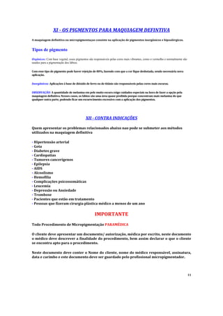 XI - OS PIGMENTOS PARA MAQUIAGEM DEFINTIVA
A maquiagem definitiva ou micropigmentaçao consiste na aplicação de pigmentos inorgânicos e hipoalérgicos.
Tipos de pigmento
Orgânicos: Com base vegetal, esses pigmentos são responsáveis pelas cores mais vibrantes, como o vermelho e normalmente são
usados para a pigmentação dos lábios.
Com esse tipo de pigmento pode haver rejeição de 80%, fazendo com que a cor fique desbotada, sendo necessária nova
aplicação.
Inorgânicos: Aplicações à base de dióxido de ferro ou de titânio são responsáveis pelas cores mais escuras.
OBSERVAÇÃO: A quantidade de melanina em pele muito escura exige cuidados especiais na hora de fazer a opção pela
maquiagem definitiva. Nesses casos, os lábios são uma área quase proibida porque concentram mais melanina do que
qualquer outra parte, podendo ficar um escurecimento excessivo com a aplicação dos pigmentos.
XII - CONTRA INDICAÇÕES
Quem apresentar os problemas relacionados abaixo nao pode se submeter aos métodos
utilizados na maquiagem definitiva
- Hipertensão arterial
- Gota
- Diabetes grave
- Cardiopatias
- Tumores cancerígenos
- Epilepsia
- AIDS
- Alcoolismo
- Hemofilia
- Complicações psicossomáticas
- Leucemia
- Depressão ou Ansiedade
- Trombose
- Pacientes que estão em tratamento
- Pessoas que fizeram cirurgia plástica médico a menos de um ano
IMPORTANTE
Todo Procedimento de Micropigmentação PARAMÉDICA
O cliente deve apresentar um documento/ autorização, médica por escrito, neste documento
o médico deve descrever a finalidade do procedimento, bem assim declarar o que o cliente
se encontra apto para o procedimento.
Neste documento deve conter o Nome do cliente, nome do médico responsável, assinatura,
data e carimbo e este documento deve ser guardado pelo profissional micropigmentador.
11
 