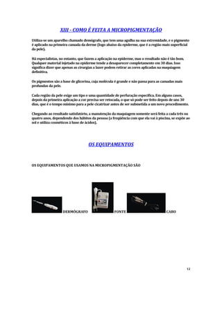XIII - COMO É FEITA A MICROPIGMENTAÇÃO
Utiliza-se um aparelho chamado demógrafo, que tem uma agulha na sua extremidade, e o pigmento
é aplicado na primeira camada da derme (logo abaixo da epiderme, que é a região mais superficial
da pele).
Há especialistas, no entanto, que fazem a aplicação na epiderme, mas o resultado não é tão bom.
Qualquer material injetado na epiderme tende a desaparecer completamente em 30 dias. Isso
significa dizer que apenas as cirurgias a lazer podem retirar as cores aplicadas na maquiagem
definitiva.
Os pigmentos são a base de glicerina, cuja molécula é grande e não passa para as camadas mais
profundas da pele.
Cada região da pele exige um tipo e uma quantidade de perfuração específica. Em alguns casos,
depois da primeira aplicação a cor precisa ser retocada, o que só pode ser feito depois de uns 30
dias, que é o tempo mínimo para a pele cicatrizar antes de ser submetida a um novo procedimento.
Chegando ao resultado satisfatório, a manutenção da maquiagem somente será feita a cada três ou
quatro anos, dependendo dos hábitos da pessoa (a freqüência com que ela vai à piscina, se expõe ao
sol e utiliza cosméticos à base de ácidos).
OS EQUIPAMENTOS
OS EQUIPAMENTOS QUE USAMOS NA MICROPIGMENTAÇÃO SÃO
DERMÓGRAFO FONTE CABO
12
 