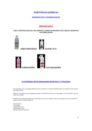 SUBSTÂ
NCIAS QUÍMICAS
DESINFECÇÃO E ESTERELIZAÇÃO
IMPORTANTE
VEJA A ESPECIFICAÇÃO DE CADA PRODUTO, FORMA DE PREAPRO, USO E RISCOS, DESCRITOS
NAS EMBALAGENS
SORO FISIOLÓGICO ÁLCOOL 70 %
FORMALDEÍDO GLUTARALDEÍDO
AS DIFERENÇA ENTRE MAQUIAGEM DEFINTIVA E A TATUAGEM
A principal delas é que a maquiagem definitiva é feita na epiderme, na camada superficial da pele. Já a tatuagem é mais invasiva,
pois atinge a derme.
Diferenças nos pigmentos, para maquiagem definitiva e mais diluído mais fraco que o da tatuagem e os tons são feitos similar os
usados para maquiar .
Os pigmentos da maquiagem definitiva são elaborados com minerais e vegetais, apenas como exemplo, vamos citar o pigmento
Marrom, ele tem uma porcentagem de:
15% de Glicerina
¨5% de Sódio
0,5% de Acido Cítrico
19,95% de Aloe e Vera
60% de Oxido de Ferro Marrom
14
 