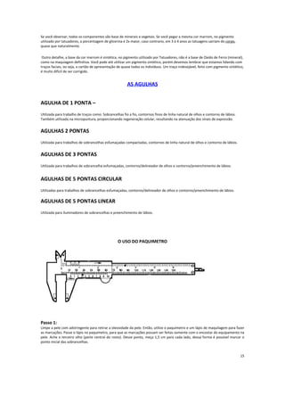 Se você observar, todos os componentes são base de minerais e vegetais. Se você pegar a mesma cor marrom, no pigmento
utilizado por tatuadores, a porcentagem de glicerina é 2x maior, caso contrario, em 3 à 4 anos as tatuagens sairiam do corpo,
quase que naturalmente.
Outro detalhe, a base da cor marrom é sintética, no pigmento utilizado por Tatuadores, não é a base de Oxido de Ferro (mineral),
como na maquiagem definitiva. Você pode até utilizar um pigmento sintético, porém devemos lembrar que estamos lidando com
traços faciais, ou seja, o cartão de apresentação de quase todos os indivíduos. Um traço indesejável, feito com pigmento sintético,
é muito difícil de ser corrigido.
AS AGULHAS
AGULHA DE 1 PONTA –
Utilizada para trabalho de traços como: Sobrancelhas fio a fio, contornos finos de linha natural de olhos e contorno de lábios.
Também utilizada na micropuntura, proporcionando regeneração celular, resultando na atenuação dos sinais de expressão.
AGULHAS 2 PONTAS
Utilizada para trabalhos de sobrancelhas esfumaçadas compactadas, contornos de linha natural de olhos e contorno de lábios.
AGULHAS DE 3 PONTAS
Utilizada para trabalhos de sobrancelha esfumaçadas, contorno/delineador de olhos e contorno/preenchimento de lábios.
AGULHAS DE 5 PONTAS CIRCULAR
Utilizadas para trabalhos de sobrancelhas esfumaçadas, contorno/delineador de olhos e contorno/preenchimento de lábios.
AGULHAS DE 5 PONTAS LINEAR
Utilizada para iluminadores de sobrancelhas e preenchimento de lábios.
O USO DO PAQUIMETRO
Passo 1:
Limpe a pele com adstringente para retirar a oleosidade da pele. Então, utilize o paquímetro e um lápis de maquilagem para fazer
as marcações. Passe o lápis no paquímetro, para que as marcações possam ser feitas somente com o encostar do equipamento na
pele. Ache o terceiro olho (parte central do rosto). Desse ponto, meça 1,5 cm para cada lado, dessa forma é possível marcar o
ponto inicial das sobrancelhas.
15
 