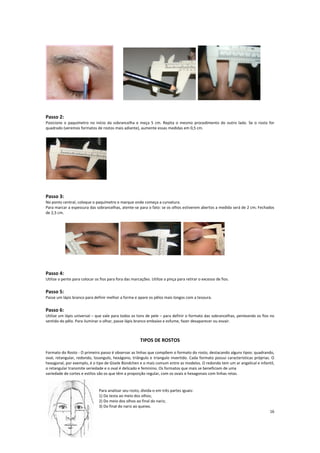Passo 2:
Posicione o paquímetro no início da sobrancelha e meça 5 cm. Repita o mesmo procedimento do outro lado. Se o rosto for
quadrado (veremos formatos de rostos mais adiante), aumente essas medidas em 0,5 cm.
Passo 3:
No ponto central, coloque o paquímetro e marque onde começa a curvatura.
Para marcar a espessura das sobrancelhas, atente-se para o fato: se os olhos estiverem abertos a medida será de 2 cm; Fechados
de 2,5 cm.
Passo 4:
Utilize o pente para colocar os fios para fora das marcações. Utilize a pinça para retirar o excesso de fios.
Passo 5:
Passe um lápis branco para definir melhor a forma e apare os pêlos mais longos com a tesoura.
Passo 6:
Utilize um lápis universal – que vale para todos os tons de pele – para definir o formato das sobrancelhas, penteando os fios no
sentido do pêlo. Para iluminar o olhar, passe lápis branco embaixo e esfume, fazer desaparecer ou esvair.
TIPOS DE ROSTOS
Formato do Rosto - O primeiro passo é observar as linhas que compõem o formato do rosto, destacando alguns tipos: quadrando,
oval, retangular, redondo, losangulo, hexágono, triângulo e triangulo invertido. Cada formato possui características próprias. O
hexagonal, por exemplo, é o tipo de Gisele Bündchen e o mais comum entre as modelos. O redondo tem um ar angelical e infantil,
o retangular transmite seriedade e o oval é delicado e feminino. Os formatos que mais se beneficiam de uma
variedade de cortes e estilos são os que têm a proporção regular, com os ovais e hexagonais com linhas retas.
Para analisar seu rosto, divida-o em três partes iguais:
1) Da testa ao meio dos olhos;
2) Do meio dos olhos ao final do nariz;
3) Do final do nariz ao queixo.
16
 