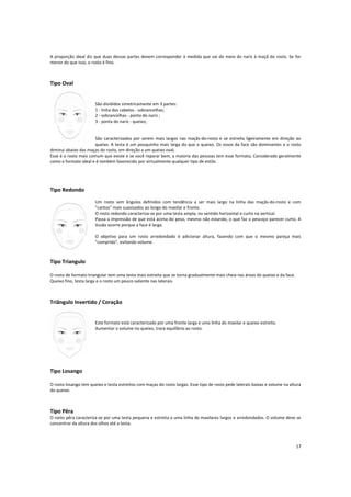 A proporção ideal diz que duas dessas partes devem corresponder à medida que vai do meio do nariz à maçã do rosto. Se for
menor do que isso, o rosto é fino.
Tipo Oval
São divididos simetricamente em 3 partes:
1 - linha dos cabelos - sobrancelhas;
2 - sobrancelhas - ponta do nariz ;
3 - ponta do nariz - queixo;
São caracterizados por serem mais largos nas maçãs-do-rosto e se estreita ligeiramente em direção ao
queixo. A testa é um pouquinho mais larga do que o queixo. Os ossos da face são dominantes e o rosto
diminui abaixo das maças do rosto, em direção a um queixo oval.
Esse é o rosto mais comum que existe e se você reparar bem, a maioria das pessoas tem esse formato, Considerado geralmente
como o formato ideal e é também favorecido por virtualmente qualquer tipo de estilo.
Tipo Redondo
Um rosto sem ângulos definidos com tendência a ser mais largo na linha das maçãs-do-rosto e com
"cantos" mais suavizados ao longo do maxilar e fronte.
O rosto redondo caracteriza-se por uma testa ampla, no sentido horizontal e curto na vertical.
Passa a impressão de que está acima do peso, mesmo não estando, o que faz o pescoço parecer curto. A
ilusão ocorre porque a face é larga.
O objetivo para um rosto arredondado é adicionar altura, fazendo com que o mesmo pareça mais
"comprido", evitando volume.
Tipo Triangulo
O rosto de formato triangular tem uma testa mais estreita que se torna gradualmente mais cheia nas áreas do queixo e da face.
Queixo fino, testa larga e o rosto um pouco saliente nas laterais.
Triângulo Invertido / Coração
Este formato está caracterizado por uma fronte larga e uma linha do maxilar e queixo estreito.
Aumentar o volume no queixo, trará equilíbrio ao rosto.
Tipo Losango
O rosto losango tem queixo e testa estreitos com maças do rosto largas. Esse tipo de rosto pede laterais baixas e volume na altura
do queixo.
Tipo Pêra
O rosto pêra caracteriza-se por uma testa pequena e estreita e uma linha de maxilares largos e arredondados. O volume deve se
concentrar da altura dos olhos até a testa.
17
 