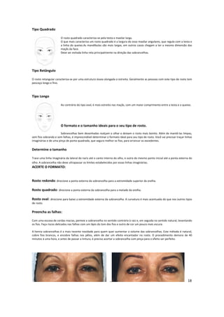 Tipo Quadrado
O rosto quadrado caracteriza-se pela testa e maxilar larga.
O que mais caracteriza um rosto quadrado é a largura do osso maxilar angulares, que regula com a testa e
a linha do queixo.As mandíbulas são mais largas, em outros casos chegam a ter a mesma dimensão das
maçãs da face.
Deve ser evitada linha reta principalmente na direção das sobrancelhas.
Tipo Retângulo
O rosto retangular caracteriza-se por uma estrutura óssea alongada e estreita. Geralmente as pessoas com este tipo de rosto tem
pescoço longo e fino.
Tipo Longo
Ao contrário do tipo oval, é mais estreito nas maçãs, com um maior comprimento entre a testa e o queixo.
O formato e o tamanho ideais para o seu tipo de rosto.
Sobrancelhas bem desenhadas realçam o olhar e deixam o rosto mais bonito. Além de mantê-las limpas,
sem fios sobrando e sem falhas, é imprescindível determinar o formato ideal para seu tipo de rosto. Você vai precisar traçar linhas
imaginárias e de uma pinça de ponta quadrada, que segura melhor os fios, para arrancar os excedentes.
Determine o tamanho
Trace uma linha imaginária da lateral do nariz até o canto interno do olho, e outra do mesmo ponto inicial até a ponta externa do
olho. A sobrancelha não deve ultrapassar os limites estabelecidos por essas linhas imaginárias.
ACERTE O FORMATO:
Rosto redondo: direcione a ponta externa da sobrancelha para a extremidade superior da orelha.
Rosto quadrado: direcione a ponta externa da sobrancelha para a metade da orelha.
Rosto oval: direcione para baixo a extremidade externa da sobrancelha. A curvatura é mais acentuada do que nos outros tipos
de rosto.
Preencha as falhas:
Com uma escova de cerdas macias, penteie a sobrancelha no sentido contrário à raiz e, em seguida no sentido natural, levantando
os fios. Faça riscos delicados nas falhas com um lápis do tom dos fios e outro de cor um pouco mais escura.
A henna sobrancelhas é a mais recente novidade para quem quer aumentar o volume das sobrancelhas. Este método é natural,
cobre fios brancos, e encobre falhas nos pêlos, além de dar um efeito encantador no rosto. O procedimento demora de 40
minutos à uma hora, e antes de passar a tintura, é preciso acertar a sobrancelha com pinça para o efeito ser perfeito.
18
 